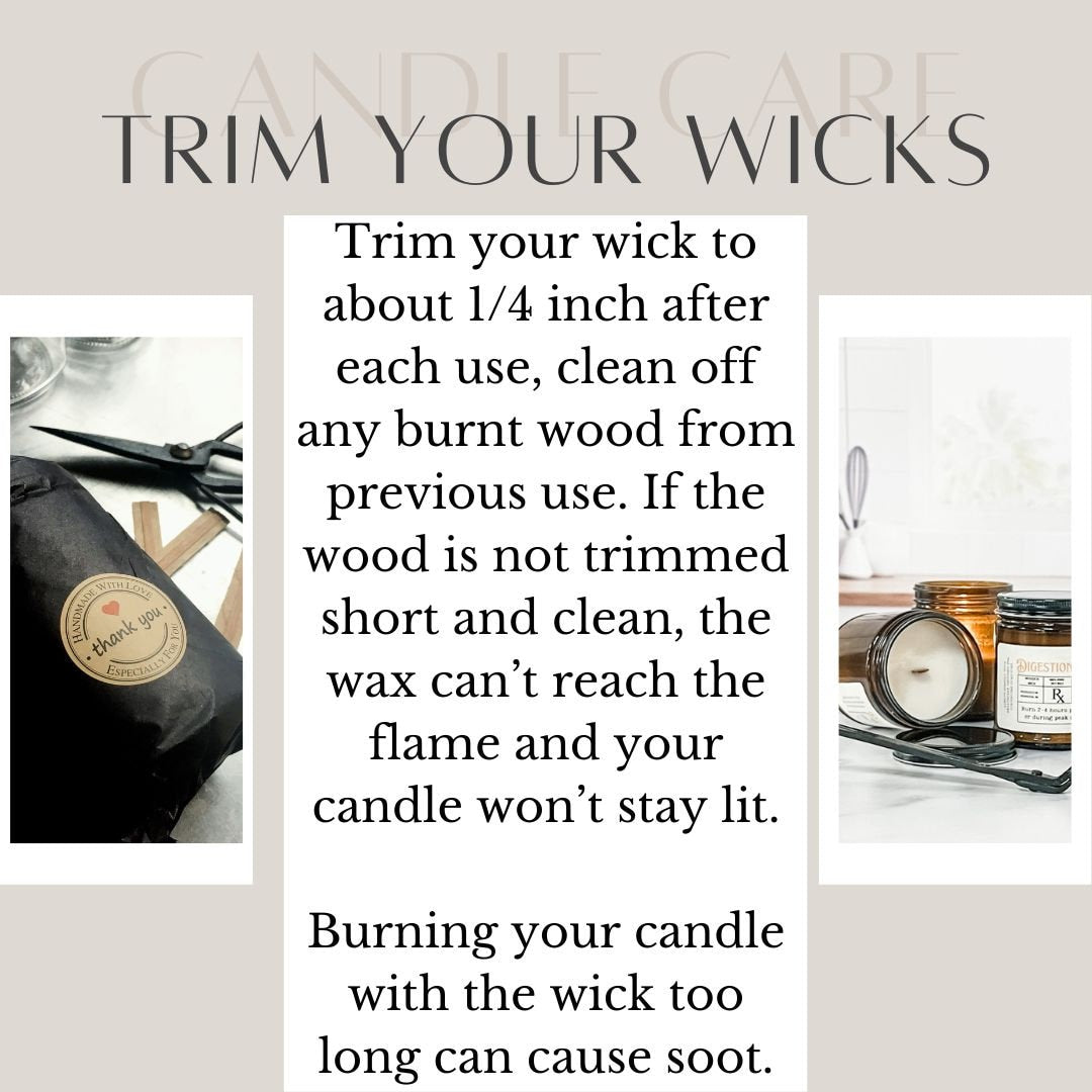 Trimming-
Trim your wick to about 1/4 inch after each use, clean off any burnt wood from previous use. If the wood is not trimmed short and clean, the wax can’t reach the flame and your candle won’t stay lit.
